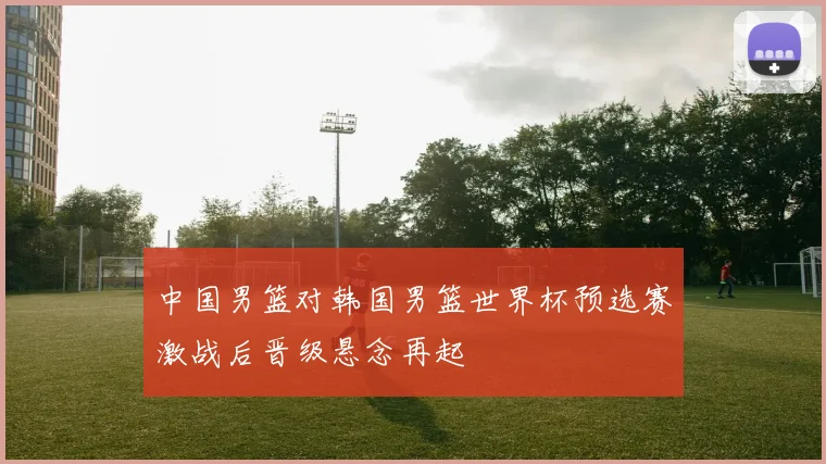 中国男篮对韩国男篮世界杯预选赛激战后晋级悬念再起