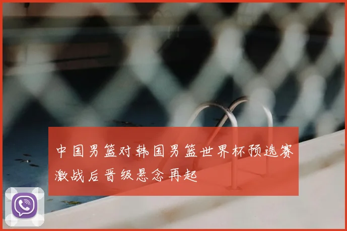 中国男篮对韩国男篮世界杯预选赛激战后晋级悬念再起