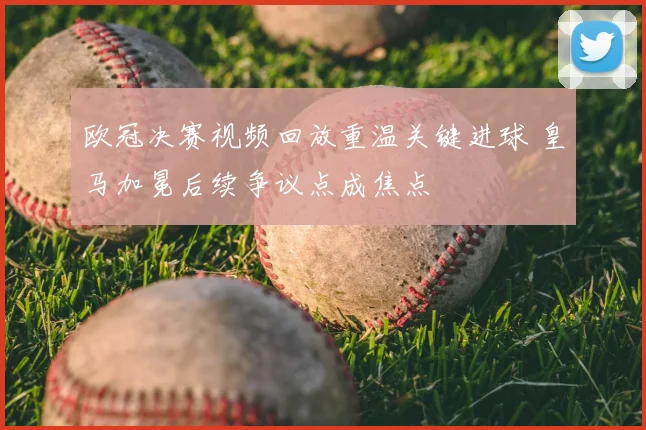 欧冠决赛视频回放重温关键进球 皇马加冕后续争议点成焦点
