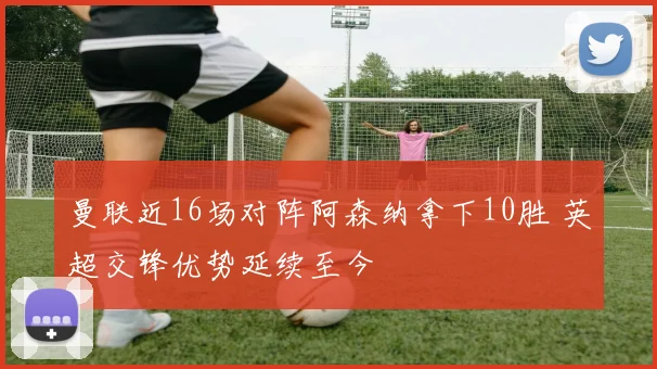 曼联近16场对阵阿森纳拿下10胜 英超交锋优势延续至今