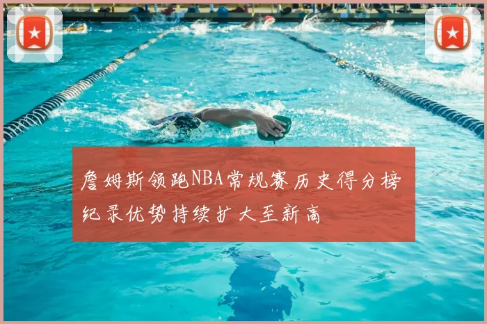 詹姆斯领跑NBA常规赛历史得分榜 纪录优势持续扩大至新高
