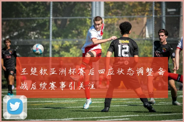 王楚钦亚洲杯赛后回应状态调整 备战后续赛事引关注