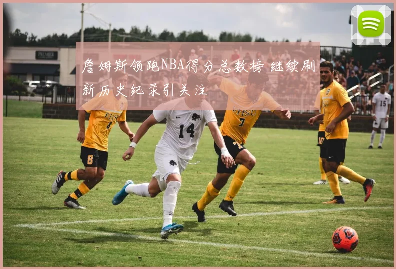 詹姆斯领跑NBA得分总数榜 继续刷新历史纪录引关注