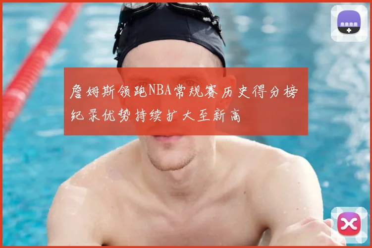 詹姆斯领跑NBA常规赛历史得分榜 纪录优势持续扩大至新高