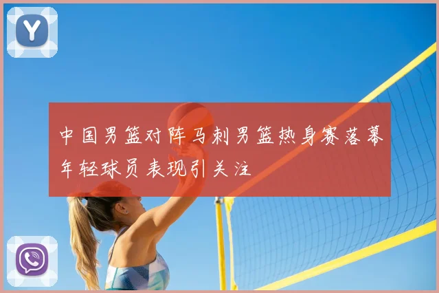 中国男篮对阵马刺男篮热身赛落幕年轻球员表现引关注
