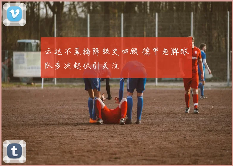 云达不莱梅降级史回顾 德甲老牌球队多次起伏引关注