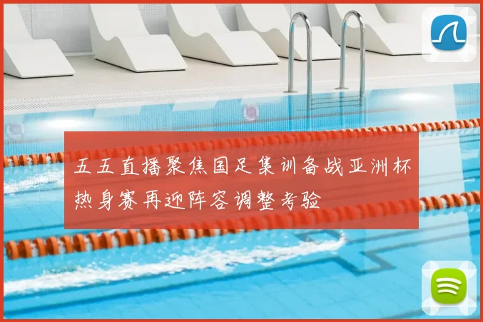 五五直播聚焦国足集训备战亚洲杯热身赛再迎阵容调整考验