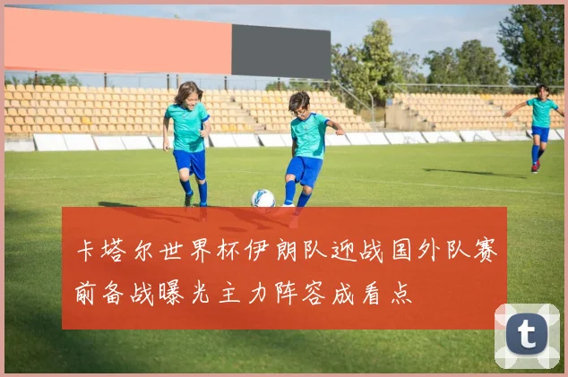 卡塔尔世界杯伊朗队迎战国外队赛前备战曝光主力阵容成看点