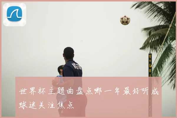 世界杯主题曲盘点哪一年最好听成球迷关注焦点