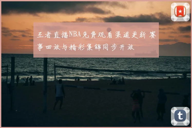 王者直播NBA免费观看渠道更新 赛事回放与精彩集锦同步开放