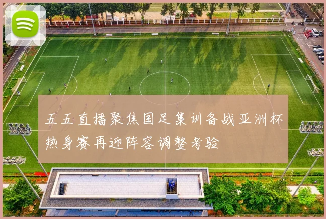 五五直播聚焦国足集训备战亚洲杯热身赛再迎阵容调整考验