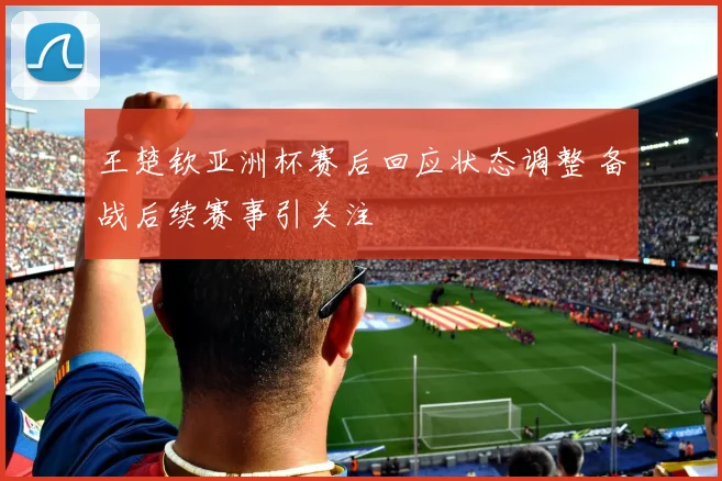 王楚钦亚洲杯赛后回应状态调整 备战后续赛事引关注