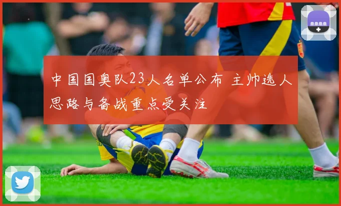 中国国奥队23人名单公布 主帅选人思路与备战重点受关注