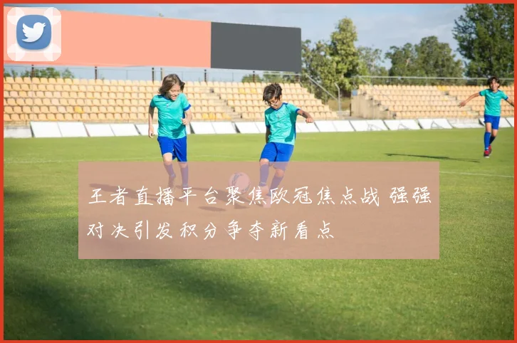 王者直播平台聚焦欧冠焦点战 强强对决引发积分争夺新看点