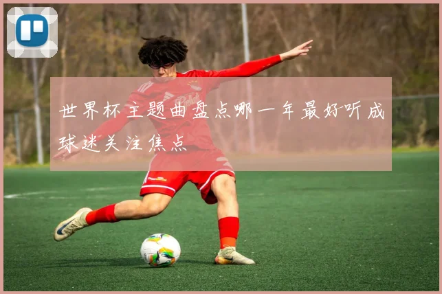 世界杯主题曲盘点哪一年最好听成球迷关注焦点