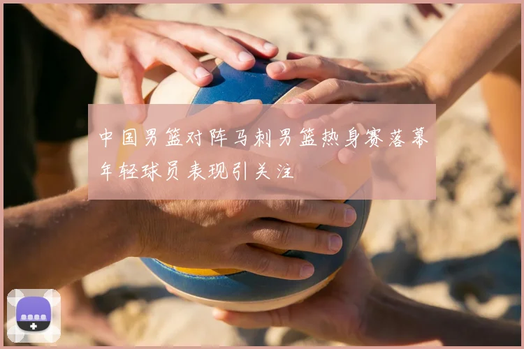 中国男篮对阵马刺男篮热身赛落幕年轻球员表现引关注