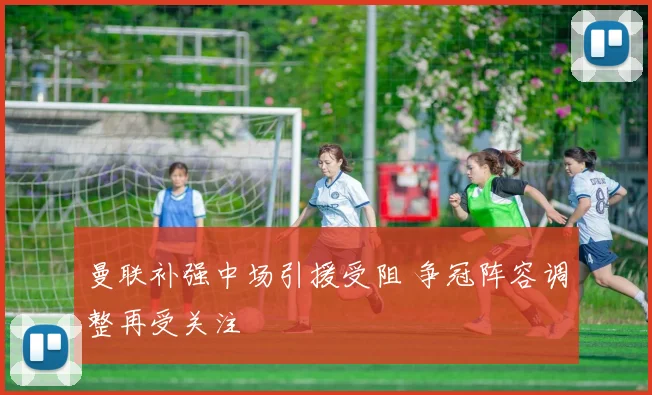 曼联补强中场引援受阻 争冠阵容调整再受关注