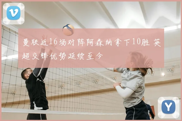 曼联近16场对阵阿森纳拿下10胜 英超交锋优势延续至今