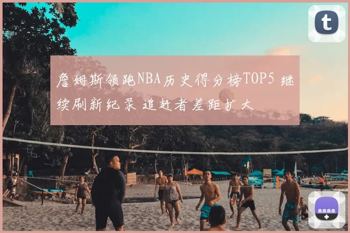 詹姆斯领跑NBA历史得分榜TOP5 继续刷新纪录 追赶者差距扩大