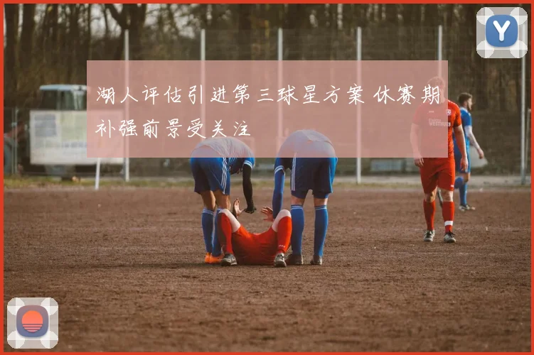 湖人评估引进第三球星方案 休赛期补强前景受关注