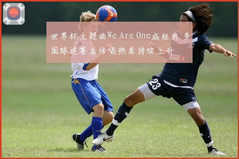 世界杯主题曲We Are One成经典 多国球迷赛后传唱热度持续上升