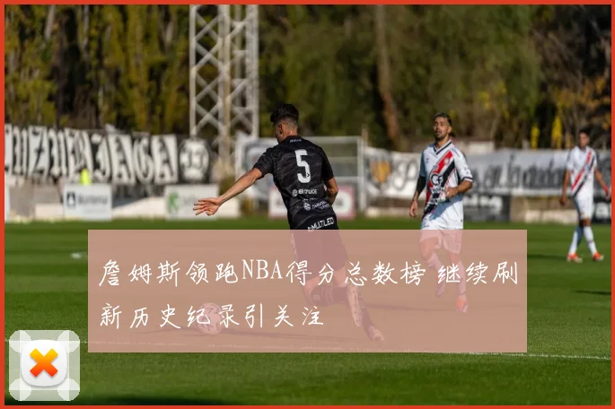 詹姆斯领跑NBA得分总数榜 继续刷新历史纪录引关注