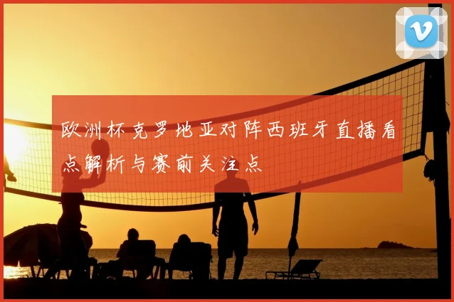 欧洲杯克罗地亚对阵西班牙直播看点解析与赛前关注点