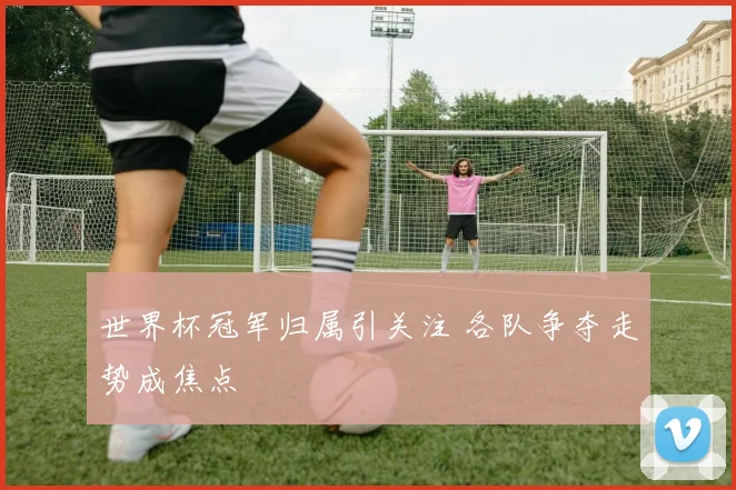 世界杯冠军归属引关注 各队争夺走势成焦点