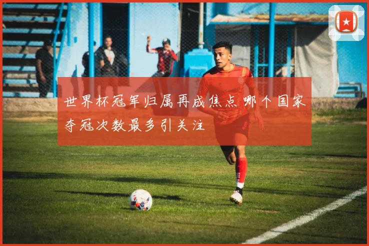 世界杯冠军归属再成焦点 哪个国家夺冠次数最多引关注