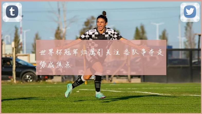世界杯冠军归属引关注 各队争夺走势成焦点